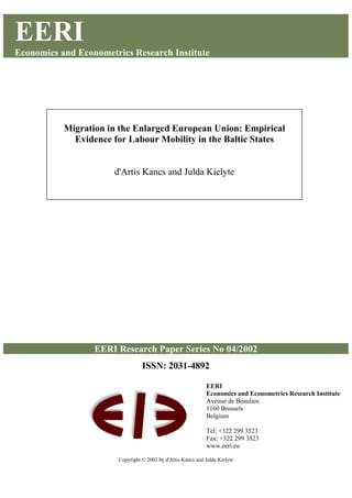 EERI
Economics and Econometrics Research Institute
EERI Research Paper Series No 04/2002
ISSN: 2031-4892
Copyright © 2002 by d'Artis Kancs and Julda Kielyte
Migration in the Enlarged European Union: Empirical
Evidence for Labour Mobility in the Baltic States
d'Artis Kancs and Julda Kielyte
EERI
Economics and Econometrics Research Institute
Avenue de Beaulieu
1160 Brussels
Belgium
Tel: +322 299 3523
Fax: +322 299 3523
www.eeri.eu
 
