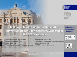 Building a Blockchain-based Reputation
Infrastructure for Open Research. Case study:
the EERIS Network
Victor HOLOTESCU, PhD Student,
Andrei TERNAUCIUC, PhD
Radu VASIU, PhD
Politehnica University of Timișoara, Romania
ICCMAE 2022: The 2nd International Conference on Computational Methods and Applications in Engineering
May 7-8, 2021
Carmen HOLOTESCU, PhD
”Ioan Slavici” University of Timișoara, Romania
Cosmin CIORANU, PhD
UEFISCDI, Bucharest, Romania
 