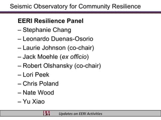Seismic Observatory for Community Resilience

  EERI Resilience Panel
  – Stephanie Chang
  – Leonardo Duenas-Osorio
  – Laurie Johnson (co-chair)
  – Jack Moehle (ex officio)
  – Robert Olshansky (co-chair)
  – Lori Peek
  – Chris Poland
  – Nate Wood
  – Yu Xiao
                Updates on EERI Activities
 
