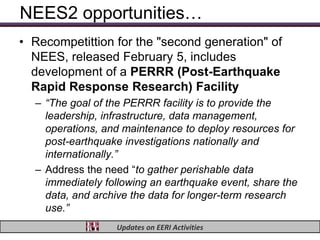 NEES2 opportunities…
• Recompetittion for the "second generation" of
  NEES, released February 5, includes
  development of a PERRR (Post-Earthquake
  Rapid Response Research) Facility
  – “The goal of the PERRR facility is to provide the
    leadership, infrastructure, data management,
    operations, and maintenance to deploy resources for
    post-earthquake investigations nationally and
    internationally.”
  – Address the need “to gather perishable data
    immediately following an earthquake event, share the
    data, and archive the data for longer-term research
    use.”
                  Updates on EERI Activities
 