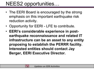 NEES2 opportunities…
• The EERI Board is encouraged by the strong
  emphasis on this important earthquake risk
  reduction activity.
• Opportunity for EERI - LFE to contribute.
• EERI’s considerable experience in post-
  earthquake reconnaissance and related IT
  infrastructure can be an asset to any entity
  proposing to establish the PERRR facility.
  Interested entities should contact Jay
  Berger, EERI Executive Director.


                Updates on EERI Activities
 