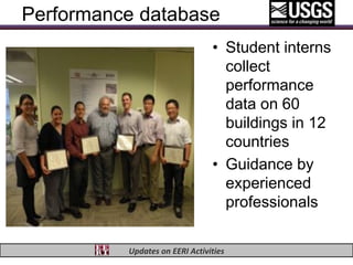 Performance database
                                • Student interns
                                  collect
                                  performance
                                  data on 60
                                  buildings in 12
                                  countries
                                • Guidance by
                                  experienced
                                  professionals

          Updates on EERI Activities
 