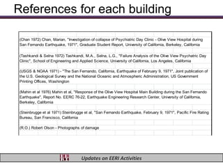 References for each building

 (Chan 1972) Chan, Marian, "Investigation of collapse of Psychiatric Day Clinic - Olive View Hospital during
 San Fernando Earthquake, 1971", Graduate Student Report, University of California, Berkeley, California

 (Tashkandi & Selna 1972) Tashkandi, M.A., Selna, L.G., "Failure Analysis of the Olive View Psychatric Day
 Clinic", School of Engineering and Applied Science, University of California, Los Angeles, California

 (USGS & NOAA 1971) - "The San Fernando, California, Earthquake of February 9, 1971", Joint publication of
 the U.S. Geological Survey and the National Oceanic and Atmospheric Administration, US Government
 Printing Offices, Washington

 (Mahin et al 1976) Mahin et al, "Response of the Olive View Hospital Main Building during the San Fernando
 Earthquake", Report No. EERC 76-22, Earthquake Engineering Research Center, University of California,
 Berkeley, California

 (Steinbrugge et al 1971) Steinbrugge et al, "San Fernando Earthquake, February 9, 1971", Pacific Fire Rating
 Bureau, San Francisco, California

 (R.O.) Robert Olson - Photographs of damage




                                     Updates on EERI Activities
 