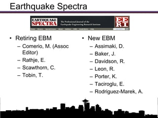 Earthquake Spectra


• Retiring EBM                 • New EBM
  – Comerio, M. (Assoc              –   Assimaki, D.
    Editor)                         –   Baker, J.
  – Rathje, E.                      –   Davidson, R.
  – Scawthorn, C.                   –   Leon, R.
  – Tobin, T.                       –   Porter, K.
                                    –   Taciroglu, E.
                                    –   Rodriguez-Marek, A.


                 Updates on EERI Activities
 
