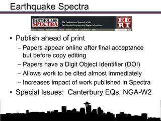 Earthquake Spectra


• Publish ahead of print
  – Papers appear online after final acceptance
    but before copy editing
  – Papers have a Digit Object Identifier (DOI)
  – Allows work to be cited almost immediately
  – Increases impact of work published in Spectra
• Special Issues: Canterbury EQs, NGA-W2

                Updates on EERI Activities
 