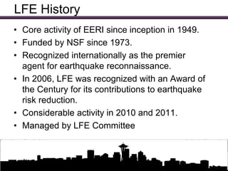 LFE History
• Core activity of EERI since inception in 1949.
• Funded by NSF since 1973.
• Recognized internationally as the premier
  agent for earthquake reconnaissance.
• In 2006, LFE was recognized with an Award of
  the Century for its contributions to earthquake
  risk reduction.
• Considerable activity in 2010 and 2011.
• Managed by LFE Committee


                 Updates on EERI Activities
 