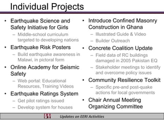 Individual Projects
• Earthquake Science and              • Introduce Confined Masonry
  Safety Initiative for Girls           Construction in Ghana
   – Middle-school curriculum             – Illustrated Guide & Video
     targeted to developing nations       – Builder Outreach
• Earthquake Risk Posters             • Concrete Coalition Update
   – Build earthquake awareness in        – Field data of RC buildings
     Malawi, in pictoral form               damaged in 2005 Pakistan EQ
• Online Academy for Seismic              – Stakeholder meetings to identify
  Safety                                    and overcome policy issues
   – Web portal: Educational          • Community Resilience Toolkit
     Resources, Training Videos           – Specific pre-and post-quake
• Earthquake Ratings System                 actions for local governments
   – Get pilot ratings issued         • Chair Annual Meeting
   – Develop system for houses          Organizing Committee
                         Updates on EERI Activities
 