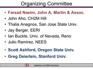 Organizing Committee
•   Farzad Naeim, John A. Martin & Assoc.
•   John Aho, CH2M Hill
•   Thalia Anagnos, San Jose State Univ.
•   Jay Berger, EERI
•   Ian Buckle, Univ. of Nevada, Reno
•   Julio Ramirez, NEES
• Scott Ashford, Oregon State Univ.
• Greg Deierlein, Stanford Univ.

                Updates on EERI Activities
 