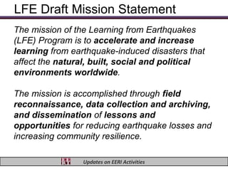 LFE Draft Mission Statement
The mission of the Learning from Earthquakes
(LFE) Program is to accelerate and increase
learning from earthquake-induced disasters that
affect the natural, built, social and political
environments worldwide.

The mission is accomplished through field
reconnaissance, data collection and archiving,
and dissemination of lessons and
opportunities for reducing earthquake losses and
increasing community resilience.

                 Updates on EERI Activities
 