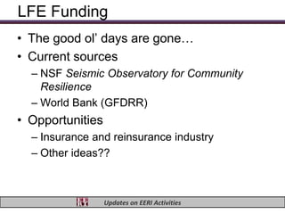 LFE Funding
• The good ol’ days are gone…
• Current sources
  – NSF Seismic Observatory for Community
    Resilience
  – World Bank (GFDRR)
• Opportunities
  – Insurance and reinsurance industry
  – Other ideas??



                  Updates on EERI Activities
 