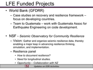 LFE Funded Projects
• World Bank (GFDRR)
   – Case studies on recovery and resilience framework –
     focus on developing countries.
   – Team to Guatemala – work with Guatemala Assoc for
     Earthquake Engineering on code development.

• NSF - Seismic Observatory for Community Resilience
   – Vision: Gather and organize seismic resilience data, thereby
     enabling a major leap in advancing resilience thinking,
     simulation, and implementation.
   – Resilience panel
      • How to document resilience?
      • Need for longitudinal studies.
      • Opportunity – Collaboration with NZ
                       Updates on EERI Activities
 