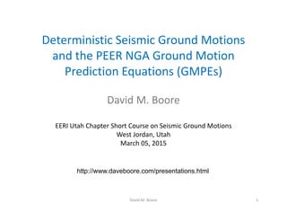 Deterministic Seismic Ground Motions 
and the PEER NGA Ground Motion 
Prediction Equations (GMPEs)
David M. Boore
EERI Utah Chapter Short Course on Seismic Ground Motions
West Jordan, Utah
March 05, 2015
1David M. Boore
http://www.daveboore.com/presentations.html
 