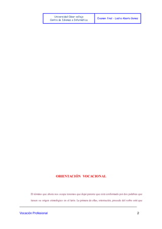 Universidad César vallejo
Centro de Idiomas e Informática
Examen final - Leslie Abanto Gomez
_______________________________________________________________________
Vocación Profesional 2
ORIENTACIÓN VOCACIONAL
El término que ahora nos ocupa tenemos que dejar patente que está conformado por dos palabras que
tienen su origen etimológico en el latín. La primera de ellas, orientación, procede del verbo oriri que
 