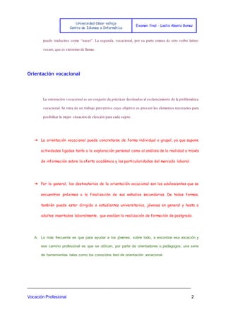 Universidad César vallejo
Centro de Idiomas e Informática
Examen final - Leslie Abanto Gomez
_______________________________________________________________________
Vocación Profesional 2
puede traducirse como “nacer”. La segunda, vocacional, por su parte emana de otro verbo latino:
vocare, que es sinónimo de llamar.
Orientación vocacional
La orientación vocacional es un conjunto de prácticas destinadas al esclarecimiento de la problemática
vocacional. Se trata de un trabajo preventivo cuyo objetivo es proveer los elementos necesarios para
posibilitar la mejor situación de elección para cada sujeto.
➔ La orientación vocacional puede concretarse de forma individual o grupal, ya que supone
actividades ligadas tanto a la exploración personal como al análisis de la realidad a través
de información sobre la oferta académica y las particularidades del mercado laboral.
➔ Por lo general, los destinatarios de la orientación vocacional son los adolescentes que se
encuentran próximos a la finalización de sus estudios secundarios. De todas formas,
también puede estar dirigida a estudiantes universitarios, jóvenes en general y hasta a
adultos insertados laboralmente, que evalúan la realización de formación de postgrado.
A. Lo más frecuente es que para ayudar a los jóvenes, sobre todo, a encontrar esa vocación y
ese camino profesional es que se utilicen, por parte de orientadores o pedagogos, una serie
de herramientas tales como los conocidos test de orientación vocacional.
 