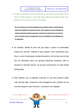 Universidad César vallejo
Centro de Idiomas e Informática
Examen final - Leslie Abanto Gomez
_______________________________________________________________________
Vocación Profesional 2
B. Se trata de cuestionarios que están conformados por una amplia lista de actitudes que son
vitales en diversas profesiones y ellos deben elegir mediante cuatro parámetros (nada, poco,
bastante o mucho) el interés que tienen en las citadas.
Así, por ejemplo, una de las actitudes que se pueden incluir en dichos test es
sobre qué biografía le interesa más leer. Una cuestión a la que mediante los
citados parámetros deberá responder mediante las opciones que se ofrecen:
la de un médico, la de un empresario, la de un arquitecto o la de defensor de
la naturaleza.
★ No obstante, además de este test que ayuda a conocer las habilidades
propias del individuo, también se suele emplear otros instrumentos para
llevar a cabo la mencionada orientación educativa. Así, se hace uso de todo
tipo de información sobre las opciones educativas existentes, cómo se
encuentra el mercado laboral, las carreras universitarias con más salidas
profesionales.
★ Cabe destacar que la búsqueda vocacional es una tarea personal donde
cada individuo debe reconocerse como protagonista, pero contando con los
recursos necesarios para favorecer y enriquecer esa búsqueda.
En este sentido, hay que tener en cuenta que la vocación no es
 