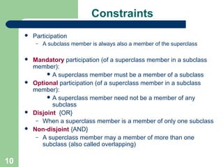 Constraints


Participation
–









10

A subclass member is always also a member of the superclass

Mandatory participation (of a superclass member in a subclass
member):
 A superclass member must be a member of a subclass
Optional participation (of a superclass member in a subclass
member):
 A superclass member need not be a member of any
subclass
Disjoint {OR}
– When a superclass member is a member of only one subclass
Non-disjoint {AND}
– A superclass member may a member of more than one
subclass (also called overlapping)

 