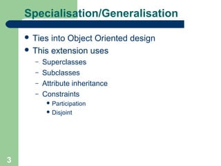 Specialisation/Generalisation
 Ties

into Object Oriented design
 This extension uses
–
–
–
–

Superclasses
Subclasses
Attribute inheritance
Constraints
 Participation
 Disjoint

3

 