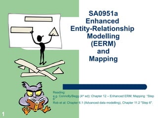 SA0951a
Enhanced
Entity-Relationship
Modelling
(EERM)
and
Mapping

Reading:
e.g. Connolly/Begg (4th ed): Chapter 12 – Enhanced ERM; Mapping: “Step
6”
Rob et al: Chapter 6.1 (Advanced data modelling), Chapter 11.2 "Step 6".

1

 