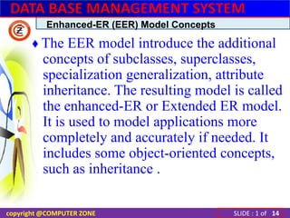 Enhanced-ER (EER) Model Concepts ♦ The EER model introduce the additional concepts of subclasses, superclasses, specialization generalization, attribute inheritance. The resulting model is called the enhanced-ER or Extended ER model. It is used to model applications more completely and accurately if needed. It includes some object-oriented concepts, such as inheritance . 14 