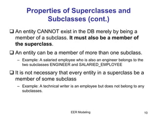 EER Modeling 10
Properties of Superclasses and
Subclasses (cont.)
 An entity CANNOT exist in the DB merely by being a
member of a subclass. It must also be a member of
the superclass.
 An entity can be a member of more than one subclass.
– Example: A salaried employee who is also an engineer belongs to the
two subclasses ENGINEER and SALARIED_EMPLOYEE
 It is not necessary that every entity in a superclass be a
member of some subclass
– Example: A technical writer is an employee but does not belong to any
subclasses.
 