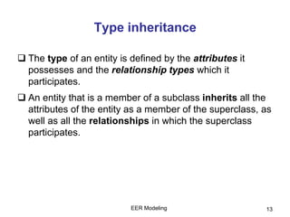 EER Modeling 13
Type inheritance
 The type of an entity is defined by the attributes it
possesses and the relationship types which it
participates.
 An entity that is a member of a subclass inherits all the
attributes of the entity as a member of the superclass, as
well as all the relationships in which the superclass
participates.
 
