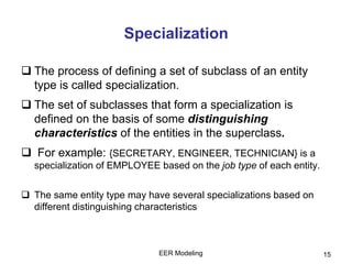 EER Modeling 15
Specialization
 The process of defining a set of subclass of an entity
type is called specialization.
 The set of subclasses that form a specialization is
defined on the basis of some distinguishing
characteristics of the entities in the superclass.
 For example: {SECRETARY, ENGINEER, TECHNICIAN} is a
specialization of EMPLOYEE based on the job type of each entity.
 The same entity type may have several specializations based on
different distinguishing characteristics
 