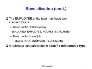 EER Modeling 17
Specialization (cont.)
 The EMPLOYEE entity type may have two
specializations:
– Based on the methods of pay:
{SALARIED_EMPLOYEE, HOURLY_EMPLOYEE}
– Based on the type of job:
{SECRETARY, ENGINEER, TECHNICIAN}
 A subclass can participate in specific relationship type.
 