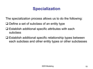 EER Modeling 19
Specialization
The specialization process allows us to do the following:
 Define a set of subclass of an entity type
 Establish additional specific attributes with each
subclass
 Establish additional specific relationship types between
each subclass and other entity types or other subclasses
 