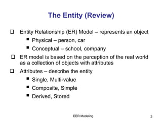 The Entity (Review)
 Entity Relationship (ER) Model – represents an object
 Physical – person, car
 Conceptual – school, company
 ER model is based on the perception of the real world
as a collection of objects with attributes
 Attributes – describe the entity
 Single, Multi-value
 Composite, Simple
 Derived, Stored
EER Modeling 2
 
