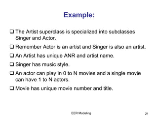 Example:
 The Artist superclass is specialized into subclasses
Singer and Actor.
 Remember Actor is an artist and Singer is also an artist.
 An Artist has unique ANR and artist name.
 Singer has music style.
 An actor can play in 0 to N movies and a single movie
can have 1 to N actors.
 Movie has unique movie number and title.
EER Modeling 21
 