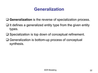 EER Modeling 22
Generalization
 Generalization is the reverse of specialization process.
 It defines a generalized entity type from the given entity
types.
 Specialization is top down of conceptual refinement.
 Generalization is bottom-up process of conceptual
synthesis.
 