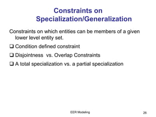 EER Modeling 26
Constraints on
Specialization/Generalization
Constraints on which entities can be members of a given
lower level entity set.
 Condition defined constraint
 Disjointness vs. Overlap Constraints
 A total specialization vs. a partial specialization
 