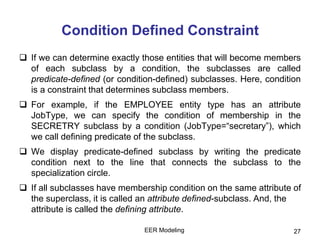 EER Modeling 27
Condition Defined Constraint
 If we can determine exactly those entities that will become members
of each subclass by a condition, the subclasses are called
predicate-defined (or condition-defined) subclasses. Here, condition
is a constraint that determines subclass members.
 For example, if the EMPLOYEE entity type has an attribute
JobType, we can specify the condition of membership in the
SECRETRY subclass by a condition (JobType=“secretary”), which
we call defining predicate of the subclass.
 We display predicate-defined subclass by writing the predicate
condition next to the line that connects the subclass to the
specialization circle.
 If all subclasses have membership condition on the same attribute of
the superclass, it is called an attribute defined-subclass. And, the
attribute is called the defining attribute.
 