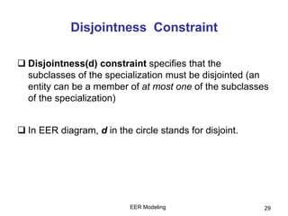 EER Modeling 29
Disjointness Constraint
 Disjointness(d) constraint specifies that the
subclasses of the specialization must be disjointed (an
entity can be a member of at most one of the subclasses
of the specialization)
 In EER diagram, d in the circle stands for disjoint.
 