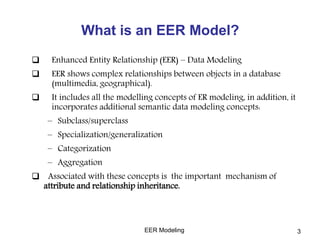 What is an EER Model?
 Enhanced Entity Relationship (EER) – Data Modeling
 EER shows complex relationships between objects in a database
(multimedia, geographical).
 It includes all the modelling concepts of ER modeling, in addition, it
incorporates additional semantic data modeling concepts:
– Subclass/superclass
– Specialization/generalization
– Categorization
– Aggregation
 Associated with these concepts is the important mechanism of
attribute and relationship inheritance.
EER Modeling 3
 