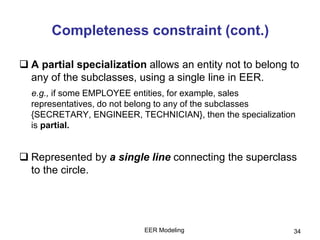 EER Modeling 34
Completeness constraint (cont.)
 A partial specialization allows an entity not to belong to
any of the subclasses, using a single line in EER.
e.g., if some EMPLOYEE entities, for example, sales
representatives, do not belong to any of the subclasses
{SECRETARY, ENGINEER, TECHNICIAN}, then the specialization
is partial.
 Represented by a single line connecting the superclass
to the circle.
 