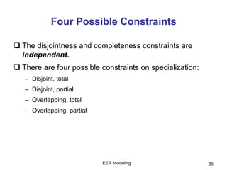EER Modeling 36
Four Possible Constraints
 The disjointness and completeness constraints are
independent.
 There are four possible constraints on specialization:
– Disjoint, total
– Disjoint, partial
– Overlapping, total
– Overlapping, partial
 