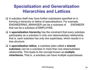 EER Modeling 38
Specialization and Generalization
Hierarchies and Lattices
 A subclass itself may have further subclasses specified on it,
forming a hierarchy or lattice of specializations. For example,
ENGINEERING_MANAGER can be a subclass of ENGINEER
that can be a subclass of EMPLOYEE.
 A specialization hierarchy has the constraint that every subclass
participates as a subclass in only one class/subclass relationship;
that is, each subclass has only one superclass, which results in a
tree structure.
 A specialization lattice, a subclass (also called a shared
subclass) can be a subclass in more than one class/subclass
relationship. This leads to the concept known as multiple
inheritance. That is, a subclass can have multiple superclasses.
 