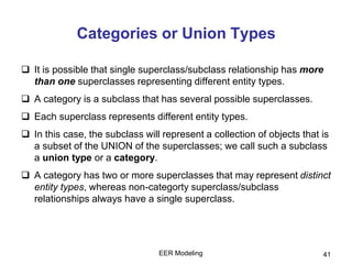 EER Modeling 41
Categories or Union Types
 It is possible that single superclass/subclass relationship has more
than one superclasses representing different entity types.
 A category is a subclass that has several possible superclasses.
 Each superclass represents different entity types.
 In this case, the subclass will represent a collection of objects that is
a subset of the UNION of the superclasses; we call such a subclass
a union type or a category.
 A category has two or more superclasses that may represent distinct
entity types, whereas non-categorty superclass/subclass
relationships always have a single superclass.
 