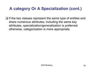 EER Modeling 48
A category Or A Specialization (cont.)
 If the two classes represent the same type of entities and
share numerous attributes, including the same key
attributes, specialization/generalization is preferred;
otherwise, categorization is more appropriate.
 