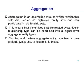 Aggregation
 Aggregation is an abstraction through which relationship
sets are treated as high-level entity sets and can
participate in relationship sets.
 This means that the entities that are related by particular
relationship type can be combined into a higher-level
aggregate entity types.
 Can be useful when aggregate entity type has its own
attribute types and/ or relationship types.
49EER Modeling
 