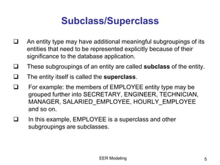 Subclass/Superclass
 An entity type may have additional meaningful subgroupings of its
entities that need to be represented explicitly because of their
significance to the database application.
 These subgroupings of an entity are called subclass of the entity.
 The entity itself is called the superclass.
 For example: the members of EMPLOYEE entity type may be
grouped further into SECRETARY, ENGINEER, TECHNICIAN,
MANAGER, SALARIED_EMPLOYEE, HOURLY_EMPLOYEE
and so on.
 In this example, EMPLOYEE is a superclass and other
subgroupings are subclasses.
5EER Modeling
 