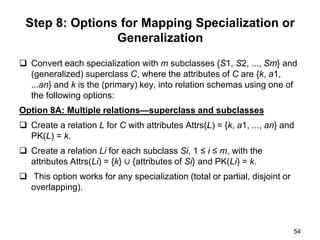 Step 8: Options for Mapping Specialization or
Generalization
 Convert each specialization with m subclasses {S1, S2, ..., Sm} and
(generalized) superclass C, where the attributes of C are {k, a1,
...an} and k is the (primary) key, into relation schemas using one of
the following options:
Option 8A: Multiple relations—superclass and subclasses
 Create a relation L for C with attributes Attrs(L) = {k, a1, ..., an} and
PK(L) = k.
 Create a relation Li for each subclass Si, 1 ≤ i ≤ m, with the
attributes Attrs(Li) = {k} ∪ {attributes of Si} and PK(Li) = k.
 This option works for any specialization (total or partial, disjoint or
overlapping).
54
 