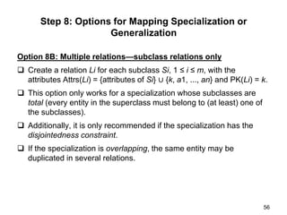 Option 8B: Multiple relations—subclass relations only
 Create a relation Li for each subclass Si, 1 ≤ i ≤ m, with the
attributes Attrs(Li) = {attributes of Si} ∪ {k, a1, ..., an} and PK(Li) = k.
 This option only works for a specialization whose subclasses are
total (every entity in the superclass must belong to (at least) one of
the subclasses).
 Additionally, it is only recommended if the specialization has the
disjointedness constraint.
 If the specialization is overlapping, the same entity may be
duplicated in several relations.
56
Step 8: Options for Mapping Specialization or
Generalization
 