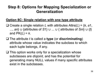 Option 8C: Single relation with one type attribute
 Create a single relation L with attributes Attrs(L) = {k, a1,
..., an} ∪ {attributes of S1} ∪ ... ∪ { attributes of Sm} ∪ {t}
and PK(L) = k.
 The attribute t is called a type (or discriminating)
attribute whose value indicates the subclass to which
each tuple belongs, if any.
 This option works only for a specialization whose
subclasses are disjoint, and has the potential for
generating many NULL values if many specific attributes
exist in the subclasses.
58
Step 8: Options for Mapping Specialization or
Generalization
 