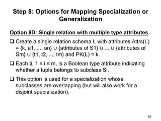 Option 8D: Single relation with multiple type attributes
 Create a single relation schema L with attributes Attrs(L)
= {k, a1, ..., an} ∪ {attributes of S1} ∪ ... ∪ {attributes of
Sm} ∪ {t1, t2, ..., tm} and PK(L) = k.
 Each ti, 1 ≤ i ≤ m, is a Boolean type attribute indicating
whether a tuple belongs to subclass Si.
 This option is used for a specialization whose
subclasses are overlapping (but will also work for a
disjoint specialization).
60
Step 8: Options for Mapping Specialization or
Generalization
 