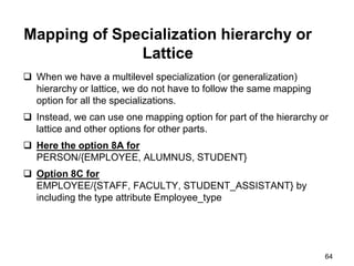 Mapping of Specialization hierarchy or
Lattice
 When we have a multilevel specialization (or generalization)
hierarchy or lattice, we do not have to follow the same mapping
option for all the specializations.
 Instead, we can use one mapping option for part of the hierarchy or
lattice and other options for other parts.
 Here the option 8A for
PERSON/{EMPLOYEE, ALUMNUS, STUDENT}
 Option 8C for
EMPLOYEE/{STAFF, FACULTY, STUDENT_ASSISTANT} by
including the type attribute Employee_type
64
 
