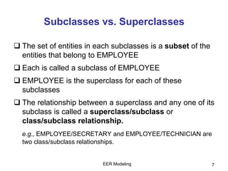 EER Modeling 7
Subclasses vs. Superclasses
 The set of entities in each subclasses is a subset of the
entities that belong to EMPLOYEE
 Each is called a subclass of EMPLOYEE
 EMPLOYEE is the superclass for each of these
subclasses
 The relationship between a superclass and any one of its
subclass is called a superclass/subclass or
class/subclass relationship.
e.g., EMPLOYEE/SECRETARY and EMPLOYEE/TECHNICIAN are
two class/subclass relationships.
 
