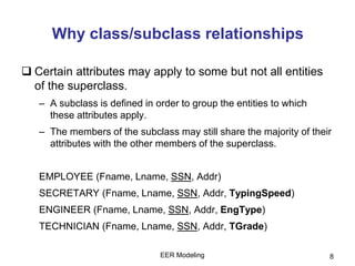 EER Modeling 8
Why class/subclass relationships
 Certain attributes may apply to some but not all entities
of the superclass.
– A subclass is defined in order to group the entities to which
these attributes apply.
– The members of the subclass may still share the majority of their
attributes with the other members of the superclass.
EMPLOYEE (Fname, Lname, SSN, Addr)
SECRETARY (Fname, Lname, SSN, Addr, TypingSpeed)
ENGINEER (Fname, Lname, SSN, Addr, EngType)
TECHNICIAN (Fname, Lname, SSN, Addr, TGrade)
 