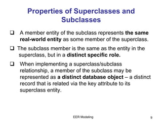 EER Modeling 9
Properties of Superclasses and
Subclasses
 A member entity of the subclass represents the same
real-world entity as some member of the superclass.
 The subclass member is the same as the entity in the
superclass, but in a distinct specific role.
 When implementing a superclass/subclass
relationship, a member of the subclass may be
represented as a distinct database object – a distinct
record that is related via the key attribute to its
superclass entity.
 
